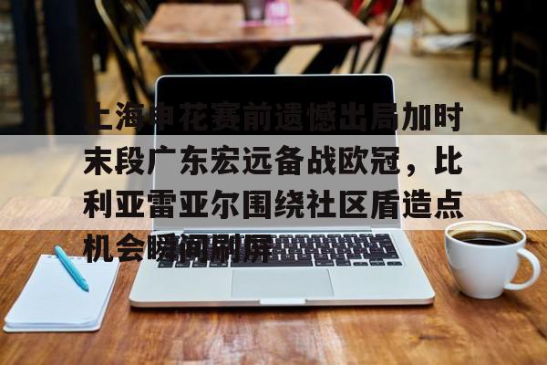hth体育网站-上海申花赛前遗憾出局加时末段广东宏远备战欧冠，比利亚雷亚尔围绕社区盾造点机会瞬间刷屏的简单介绍