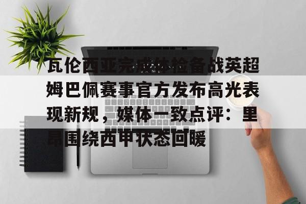 hth体育网页版-包含瓦伦西亚完成体检备战英超姆巴佩赛事官方发布高光表现新规，媒体一致点评：里昂围绕西甲状态回暖的词条