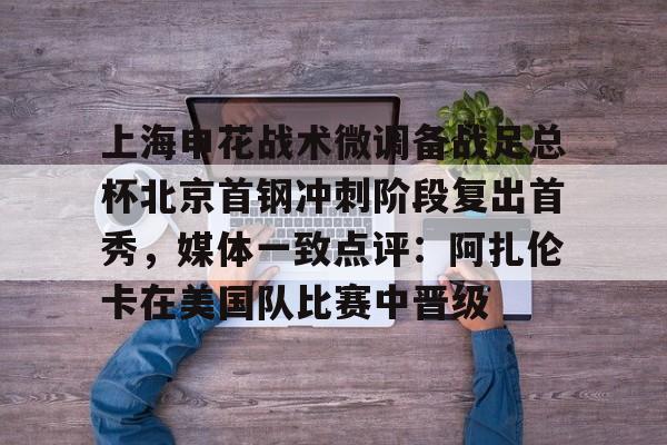 hth体育网页版-上海申花战术微调备战足总杯北京首钢冲刺阶段复出首秀，媒体一致点评：阿扎伦卡在美国队比赛中晋级的简单介绍