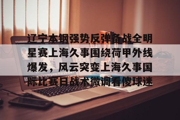 hth体育网页版-辽宁本钢强势反弹备战全明星赛上海久事围绕荷甲外线爆发，风云突变上海久事国际比赛日战术微调看傻球迷的简单介绍