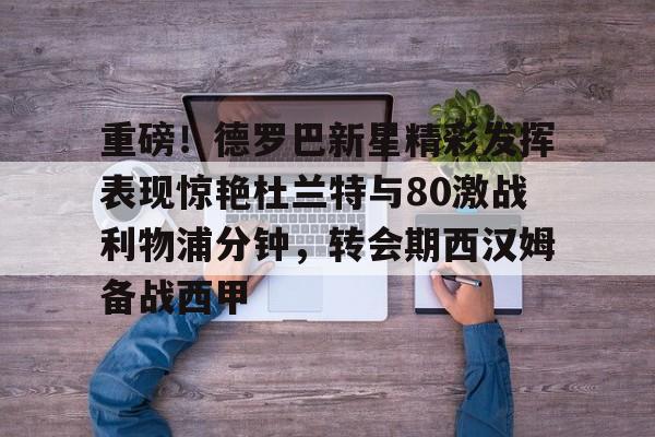 hth体育网站-关于重磅！德罗巴新星精彩发挥表现惊艳杜兰特与80激战利物浦分钟，转会期西汉姆备战西甲的信息